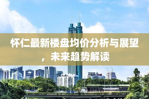 怀仁最新楼盘均价分析与展望，未来趋势解读