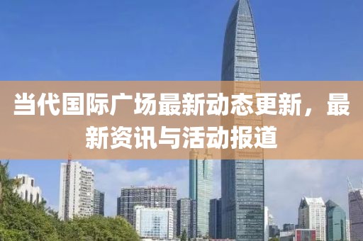当代国际广场最新动态更新，最新资讯与活动报道