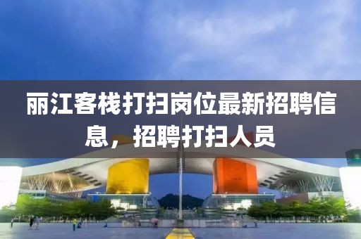 丽江客栈打扫岗位最新招聘信息，招聘打扫人员
