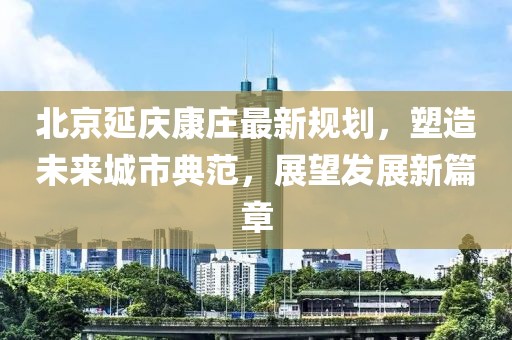北京延庆康庄最新规划，塑造未来城市典范，展望发展新篇章