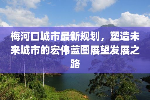 梅河口城市最新规划，塑造未来城市的宏伟蓝图展望发展之路