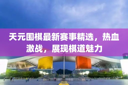 天元围棋最新赛事精选，热血激战，展现棋道魅力