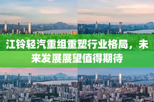 江铃轻汽重组重塑行业格局，未来发展展望值得期待