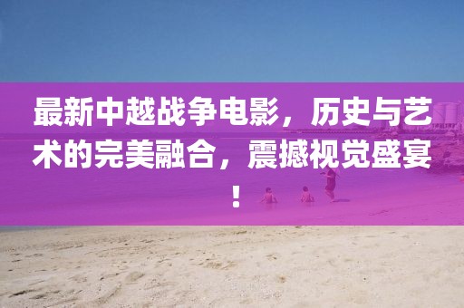 最新中越战争电影，历史与艺术的完美融合，震撼视觉盛宴！