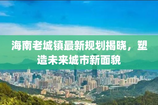 海南老城镇最新规划揭晓，塑造未来城市新面貌