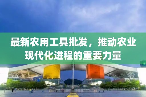 最新农用工具批发，推动农业现代化进程的重要力量