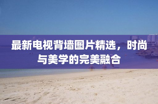 最新电视背墙图片精选，时尚与美学的完美融合