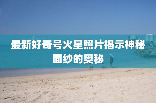 最新好奇号火星照片揭示神秘面纱的奥秘