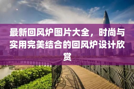 最新回风炉图片大全，时尚与实用完美结合的回风炉设计欣赏