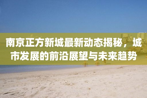 南京正方新城最新动态揭秘，城市发展的前沿展望与未来趋势
