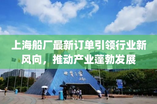上海船厂最新订单引领行业新风向，推动产业蓬勃发展