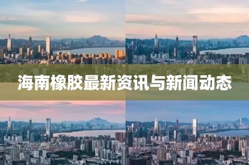 海南橡胶最新资讯与新闻动态