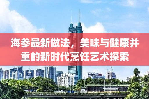 海参最新做法，美味与健康并重的新时代烹饪艺术探索