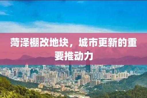 菏泽棚改地块，城市更新的重要推动力