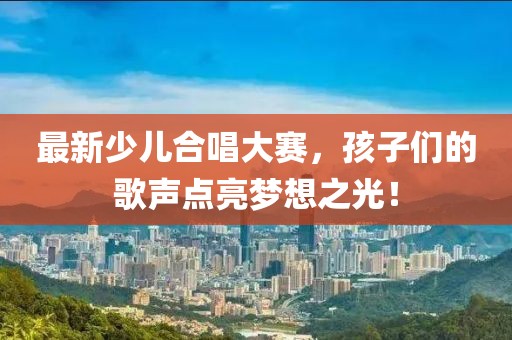 最新少儿合唱大赛，孩子们的歌声点亮梦想之光！