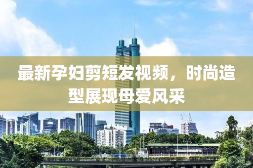 最新孕妇剪短发视频，时尚造型展现母爱风采