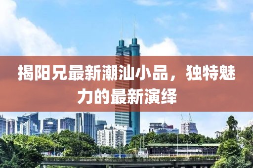 揭阳兄最新潮汕小品，独特魅力的最新演绎