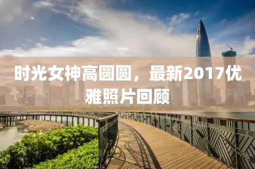 时光女神高圆圆，最新2017优雅照片回顾