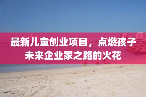 最新儿童创业项目，点燃孩子未来企业家之路的火花