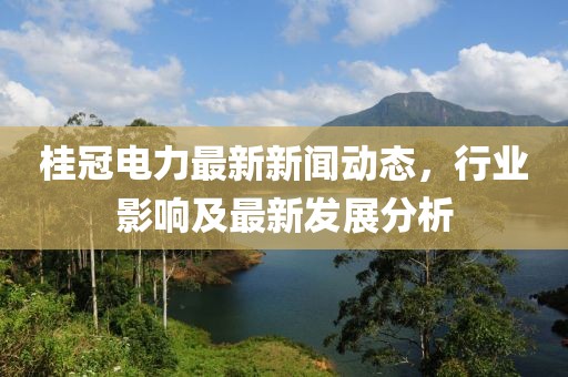 桂冠电力最新新闻动态，行业影响及最新发展分析