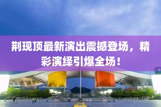 荆现顶最新演出震撼登场，精彩演绎引爆全场！