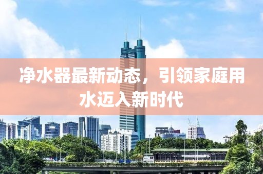 净水器最新动态，引领家庭用水迈入新时代