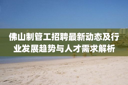 佛山制管工招聘最新动态及行业发展趋势与人才需求解析