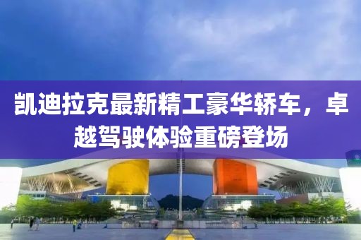 凯迪拉克最新精工豪华轿车，卓越驾驶体验重磅登场