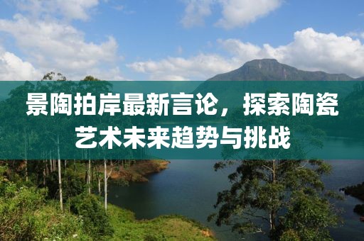 景陶拍岸最新言论，探索陶瓷艺术未来趋势与挑战