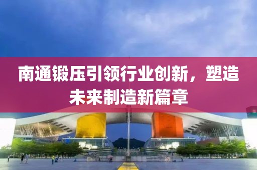 南通锻压引领行业创新，塑造未来制造新篇章