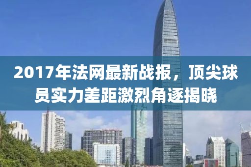 2017年法网最新战报，顶尖球员实力差距激烈角逐揭晓