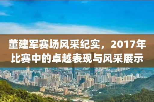 董建军赛场风采纪实，2017年比赛中的卓越表现与风采展示