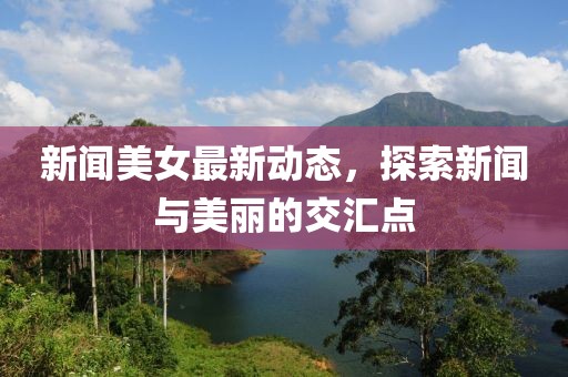 新闻美女最新动态，探索新闻与美丽的交汇点