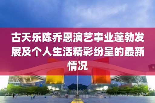 古天乐陈乔恩演艺事业蓬勃发展及个人生活精彩纷呈的最新情况
