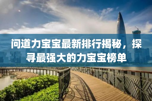 问道力宝宝最新排行揭秘，探寻最强大的力宝宝榜单