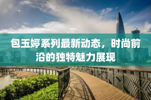 包玉婷系列最新动态，时尚前沿的独特魅力展现