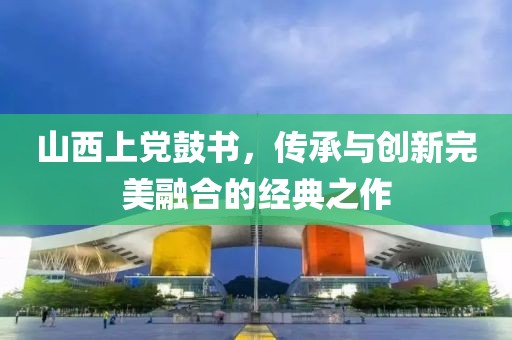 山西上党鼓书，传承与创新完美融合的经典之作