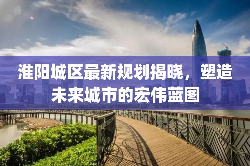 淮阳城区最新规划揭晓，塑造未来城市的宏伟蓝图