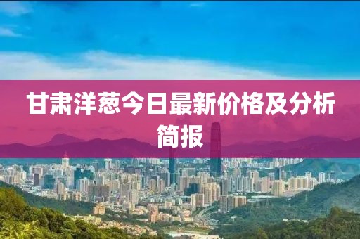 甘肃洋葱今日最新价格及分析简报