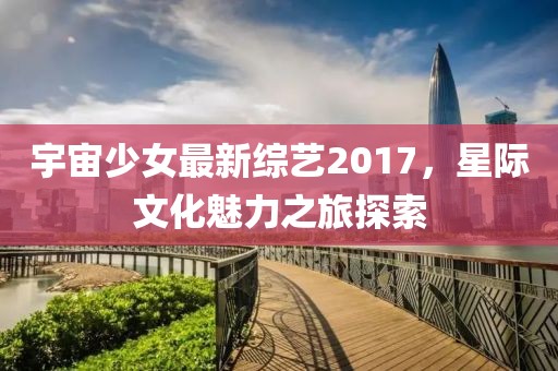 宇宙少女最新综艺2017，星际文化魅力之旅探索