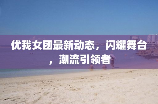 优我女团最新动态，闪耀舞台，潮流引领者