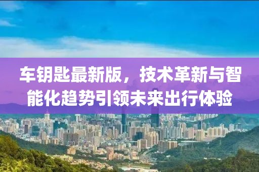 车钥匙最新版，技术革新与智能化趋势引领未来出行体验