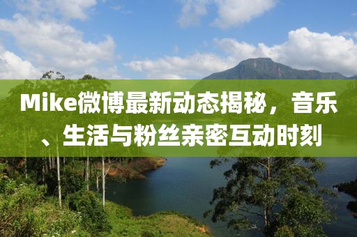 Mike微博最新动态揭秘，音乐、生活与粉丝亲密互动时刻