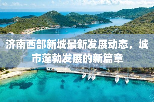济南西部新城最新发展动态，城市蓬勃发展的新篇章