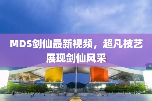 MDS剑仙最新视频，超凡技艺展现剑仙风采