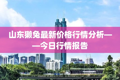 山东獭兔最新价格行情分析——今日行情报告