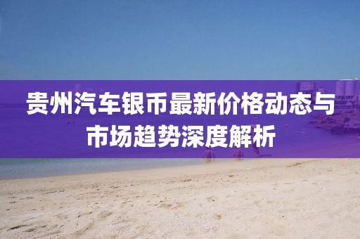 贵州汽车银币最新价格动态与市场趋势深度解析