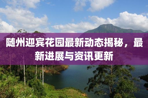 随州迎宾花园最新动态揭秘，最新进展与资讯更新