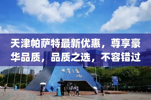 天津帕萨特最新优惠，尊享豪华品质，品质之选，不容错过
