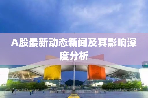 A股最新动态新闻及其影响深度分析